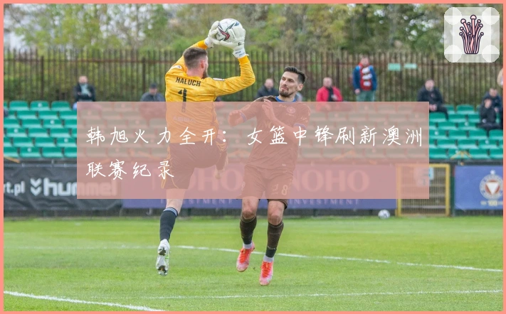 韩旭火力全开：女篮中锋刷新澳洲联赛纪录