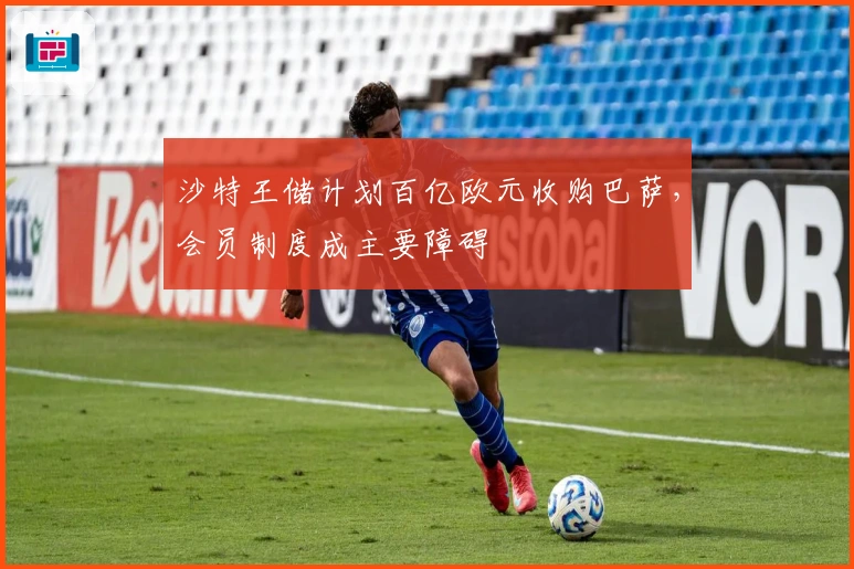 沙特王储计划百亿欧元收购巴萨，会员制度成主要障碍