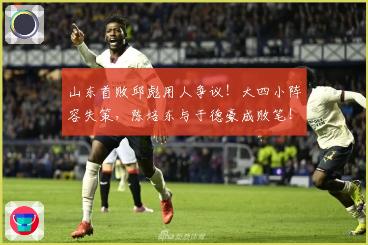 山东首败邱彪用人争议！大四小阵容失策，陈培东与于德豪成败笔！