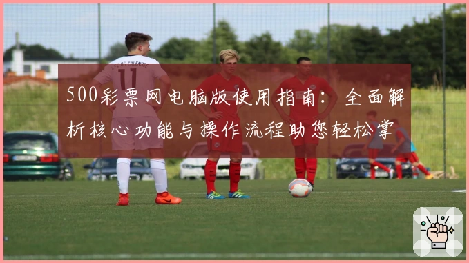 500彩票网电脑版使用指南：全面解析核心功能与操作流程助您轻松掌握