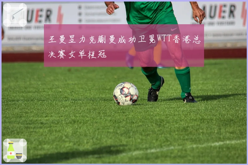 王曼昱力克蒯曼成功卫冕WTT香港总决赛女单桂冠