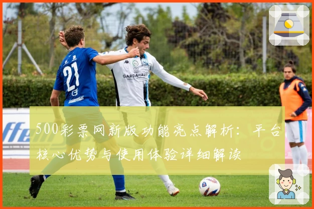 500彩票网新版功能亮点解析：平台核心优势与使用体验详细解读