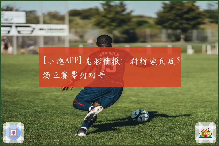 [小炮APP]竞彩情报：科特迪瓦近5场正赛零封对手