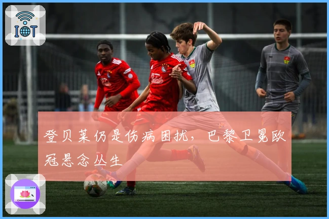 登贝莱仍是伤病困扰，巴黎卫冕欧冠悬念丛生