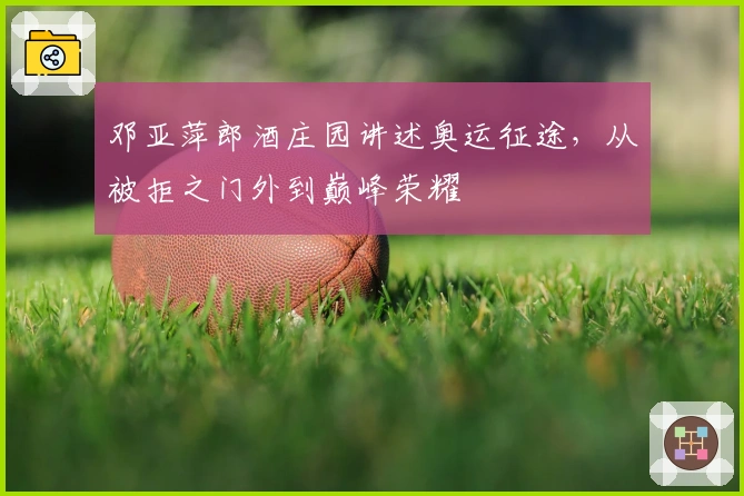 邓亚萍郎酒庄园讲述奥运征途，从被拒之门外到巅峰荣耀