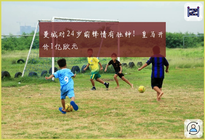 曼城对24岁前锋情有独钟！皇马开价1亿欧元