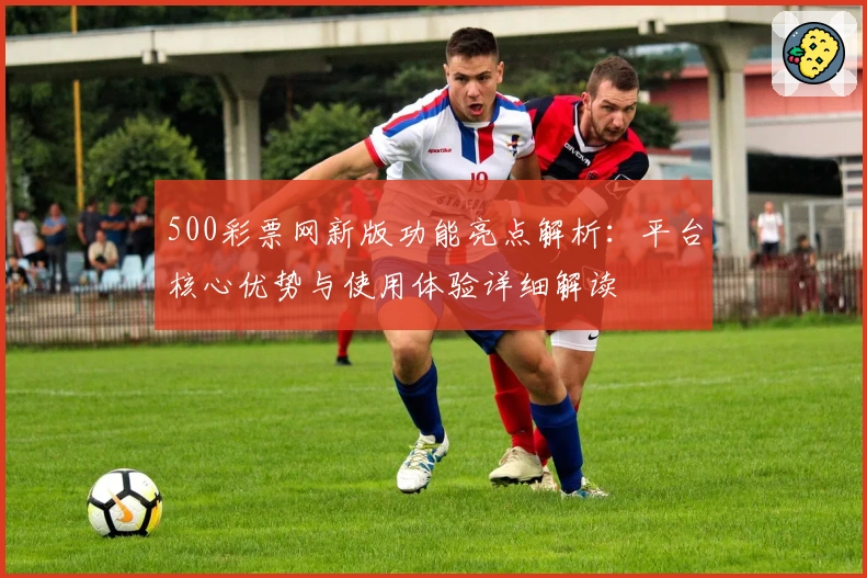 500彩票网新版功能亮点解析：平台核心优势与使用体验详细解读