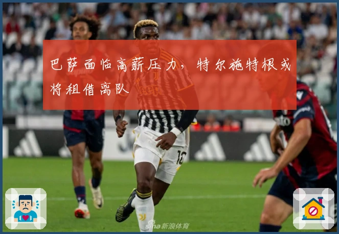 巴萨面临高薪压力，特尔施特根或将租借离队