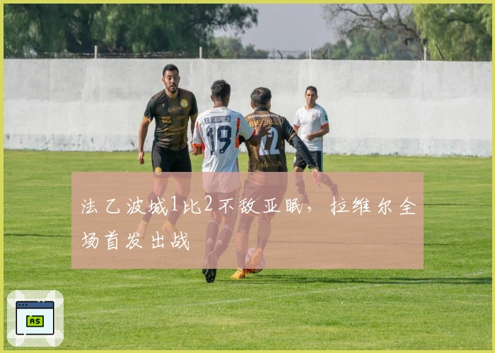 法乙波城1比2不敌亚眠，拉维尔全场首发出战