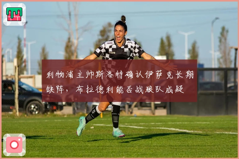 利物浦主帅斯洛特确认伊萨克长期缺阵，布拉德利能否战狼队成疑