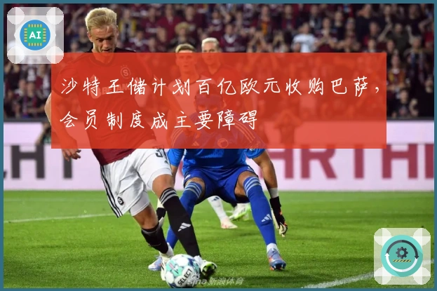 沙特王储计划百亿欧元收购巴萨，会员制度成主要障碍