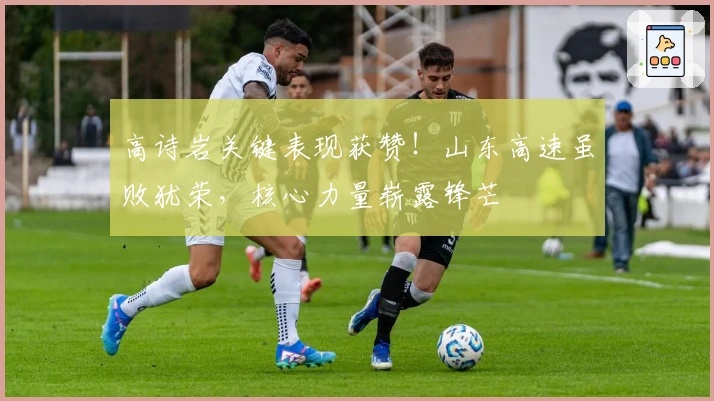 高诗岩关键表现获赞！山东高速虽败犹荣，核心力量崭露锋芒